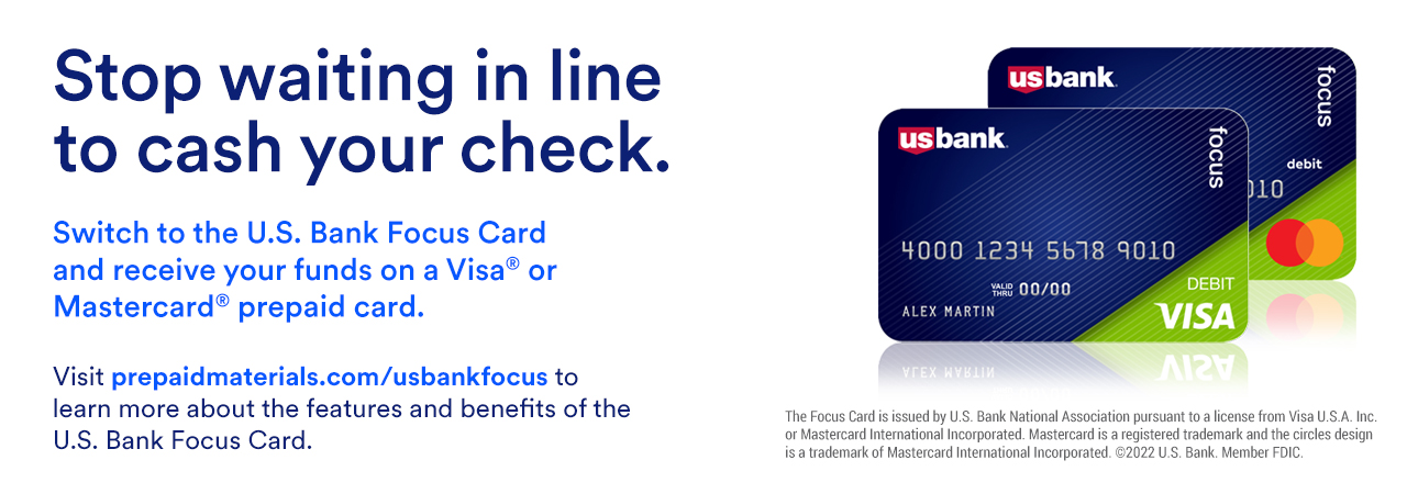 Stop waiting in line to cash your check. Switch to the U.S. Bank Focus Card and receive your funds on a Visa® or Mastercard - prepaid card. Visit prepaidmaterials.com/usbankfocus to learn more about the features and benefits of the U.S. Bank Focus Card.