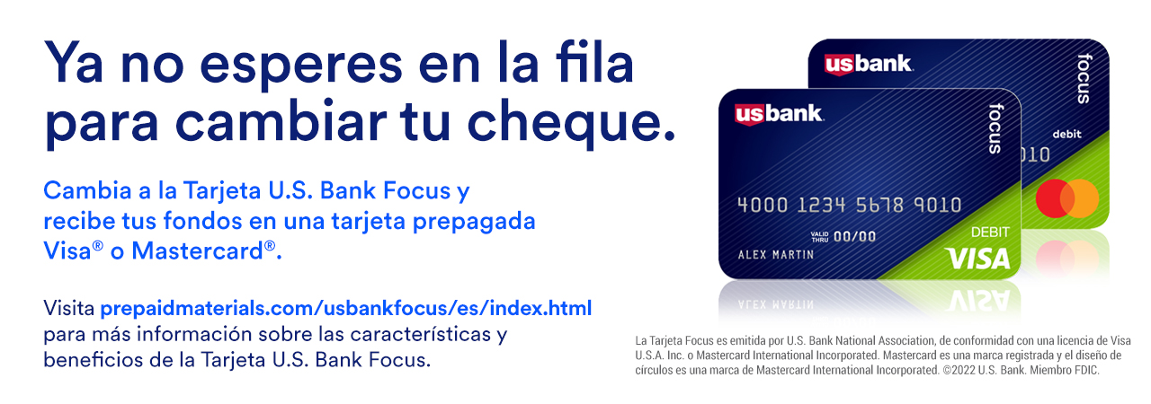 Ya no esperes en la fila para cambiar tu cheque. Cambia a la Tarjeta U.S. Bank Focus y recibe tus fondos en una tarjeta prepagada Visa® o Mastercard®. Visita prepaidmaterials.com/usbankfocus para más información sobre las características y beneficios de la Tarjeta U.S. Bank Focus.